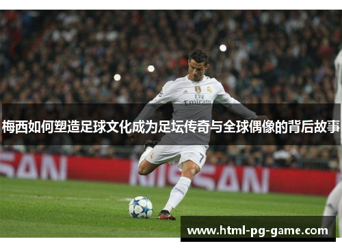 梅西如何塑造足球文化成为足坛传奇与全球偶像的背后故事